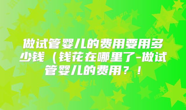 做试管婴儿的费用要用多少钱(钱花在哪里了-做试管婴儿的费用?!