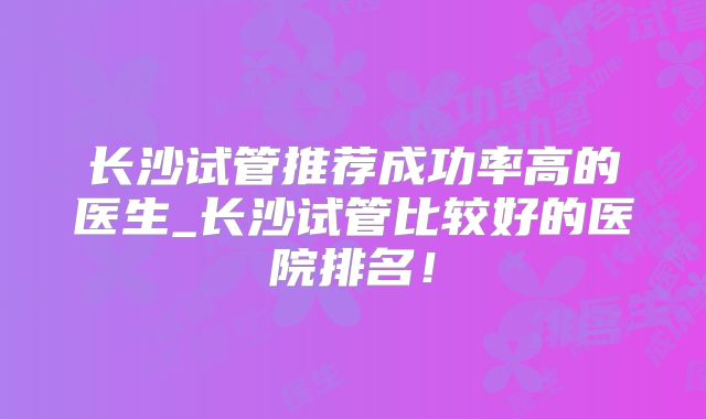 长沙试管推荐成功率高的医生_长沙试管比较好的医院排名!