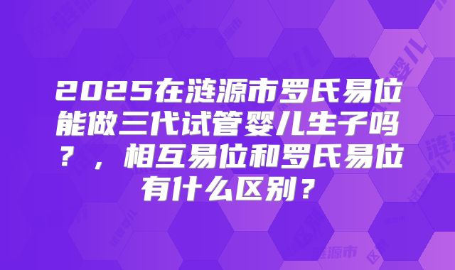 2025在涟源市罗氏易位能做三代试管婴儿生子吗？，相互易位和罗氏易位有什么区别？