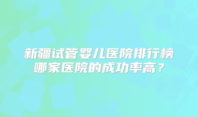 新疆试管婴儿医院排行榜哪家医院的成功率高？