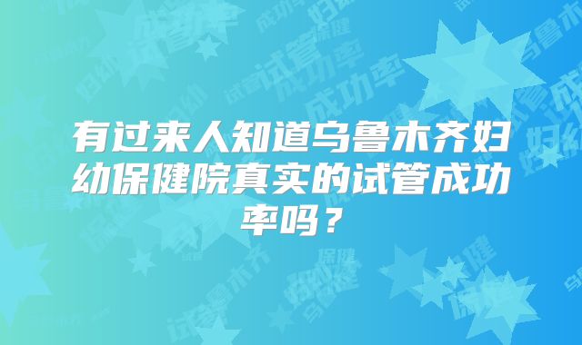 有过来人知道乌鲁木齐妇幼保健院真实的试管成功率吗？