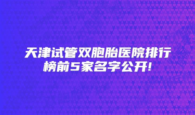 天津试管双胞胎医院排行榜前5家名字公开!