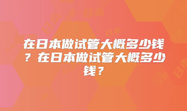 在日本做试管大概多少钱?在日本做试管大概多少钱?