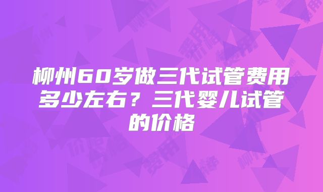 柳州60岁做三代试管费用多少左右？三代婴儿试管的价格