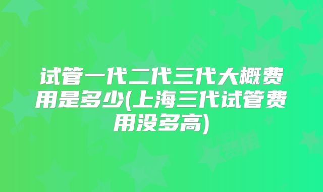 试管一代二代三代大概费用是多少(上海三代试管费用没多高)