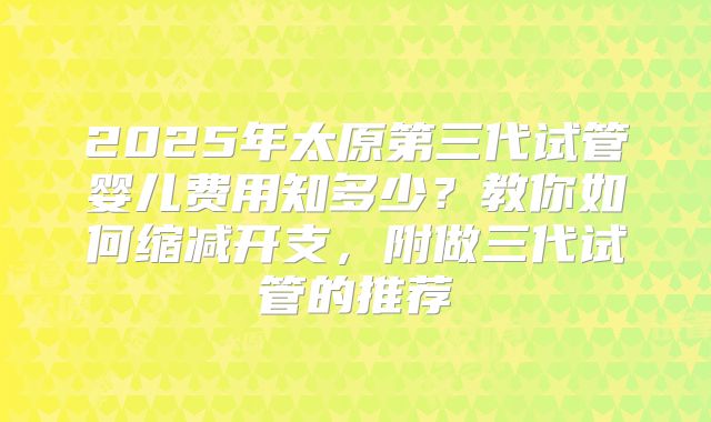 2025年太原第三代试管婴儿费用知多少？教你如何缩减开支，附做三代试管的推荐
