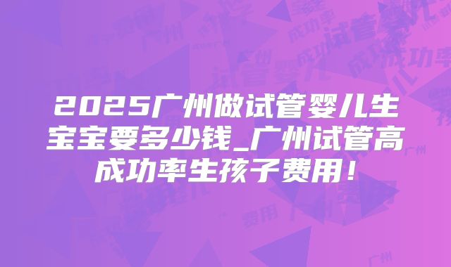 2025广州做试管婴儿生宝宝要多少钱_广州试管高成功率生孩子费用！