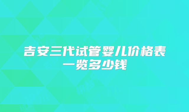 吉安三代试管婴儿价格表一览多少钱