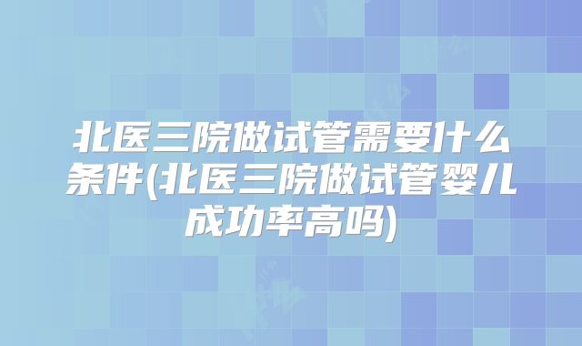 北医三院做试管需要什么条件(北医三院做试管婴儿成功率高吗)