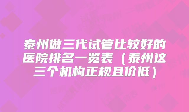 泰州做三代试管比较好的医院排名一览表(泰州这三个机构正规且价低)