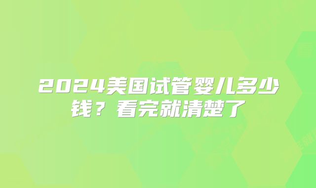 2024美国试管婴儿多少钱？看完就清楚了