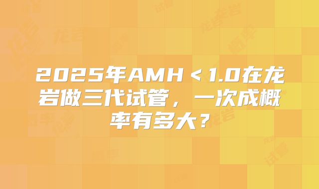 2025年AMH＜1.0在龙岩做三代试管，一次成概率有多大？