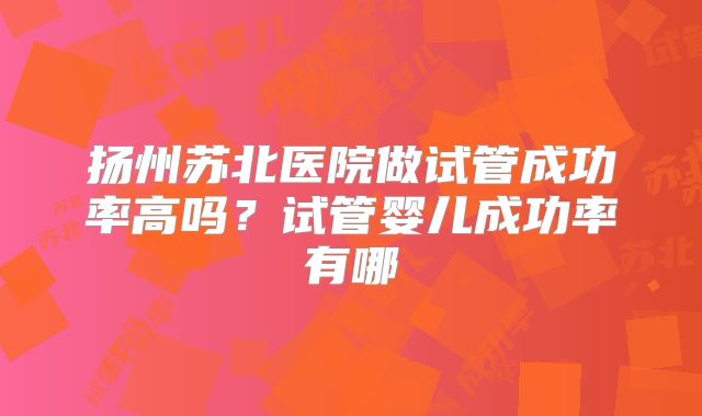 扬州苏北医院做试管成功率高吗？试管婴儿成功率有哪