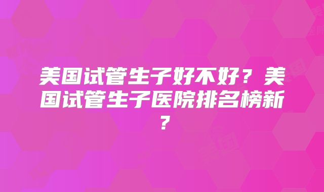 美国试管生子好不好？美国试管生子医院排名榜新？