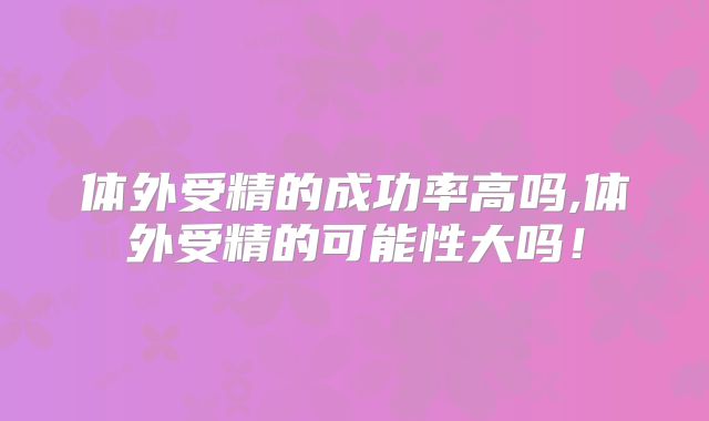 体外受精的成功率高吗,体外受精的可能性大吗!