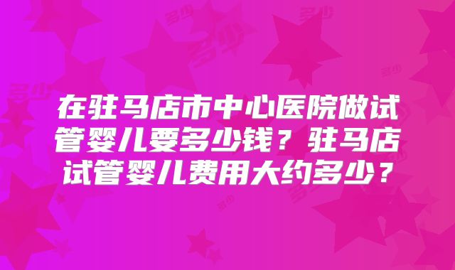 在驻马店市中心医院做试管婴儿要多少钱？驻马店试管婴儿费用大约多少？