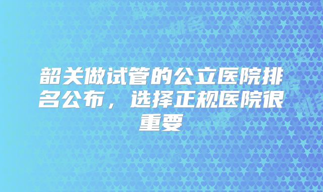 韶关做试管的公立医院排名公布，选择正规医院很重要