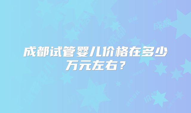 成都试管婴儿价格在多少万元左右？