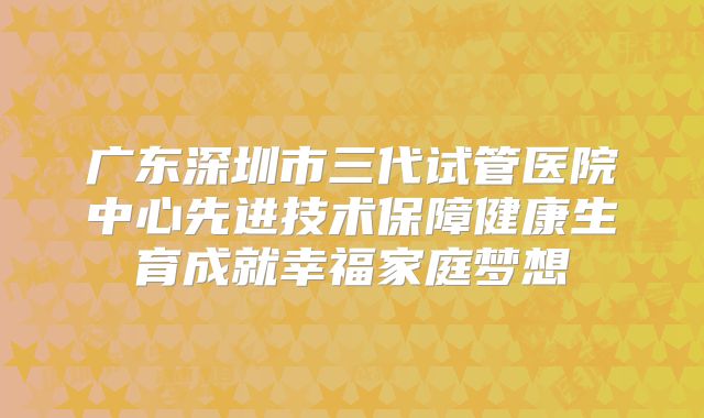 广东深圳市三代试管医院中心先进技术保障健康生育成就幸福家庭梦想