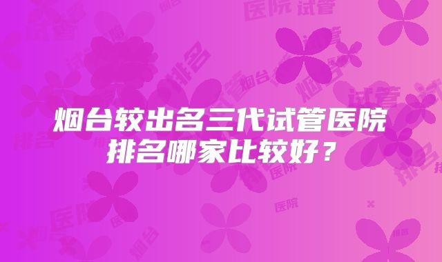 烟台较出名三代试管医院排名哪家比较好？
