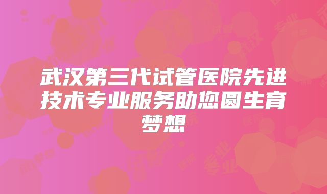 武汉第三代试管医院先进技术专业服务助您圆生育梦想