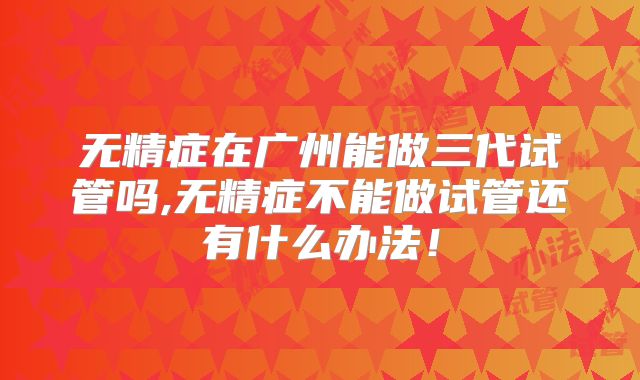 无精症在广州能做三代试管吗,无精症不能做试管还有什么办法！