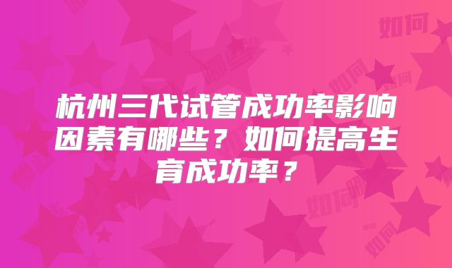 杭州三代试管成功率影响因素有哪些？如何提高生育成功率？