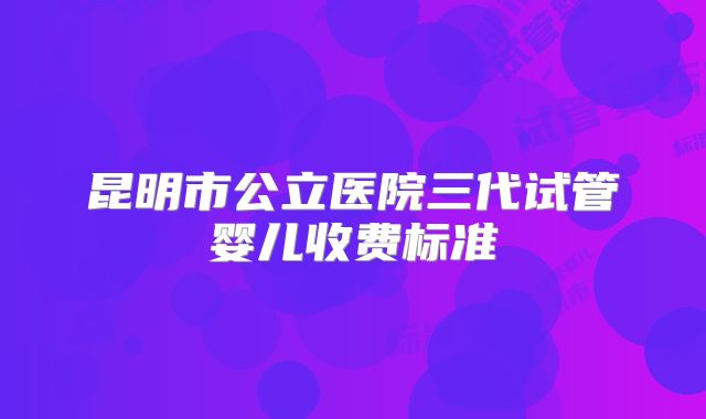 昆明市公立医院三代试管婴儿收费标准