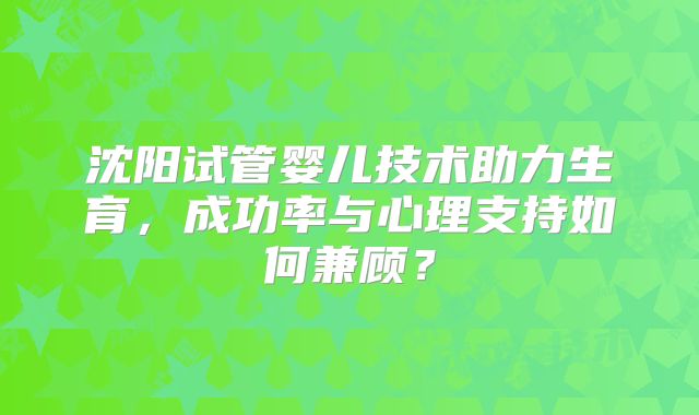 沈阳试管婴儿技术助力生育，成功率与心理支持如何兼顾？