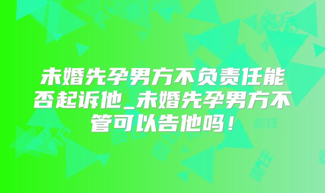 未婚先孕男方不负责任能否起诉他_未婚先孕男方不管可以告他吗!
