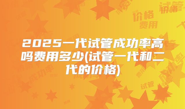 2025一代试管成功率高吗费用多少(试管一代和二代的价格)