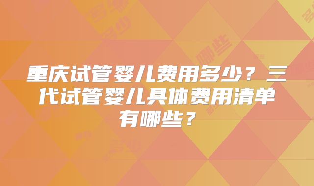重庆试管婴儿费用多少？三代试管婴儿具体费用清单有哪些？