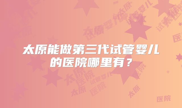 太原能做第三代试管婴儿的医院哪里有？