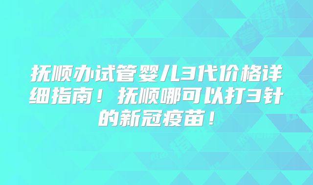 抚顺办试管婴儿3代价格详细指南！抚顺哪可以打3针的新冠疫苗！