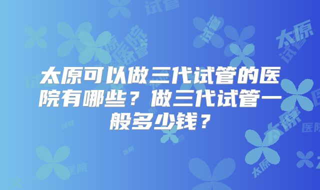 太原可以做三代试管的医院有哪些？做三代试管一般多少钱？