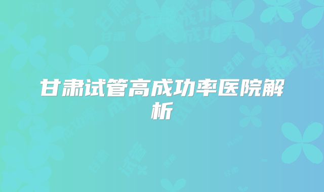 甘肃试管高成功率医院解析