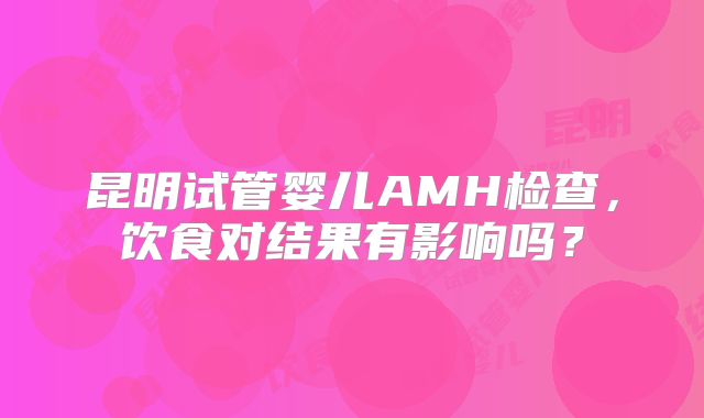昆明试管婴儿AMH检查，饮食对结果有影响吗？