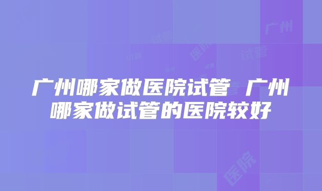 广州哪家做医院试管 广州哪家做试管的医院较好