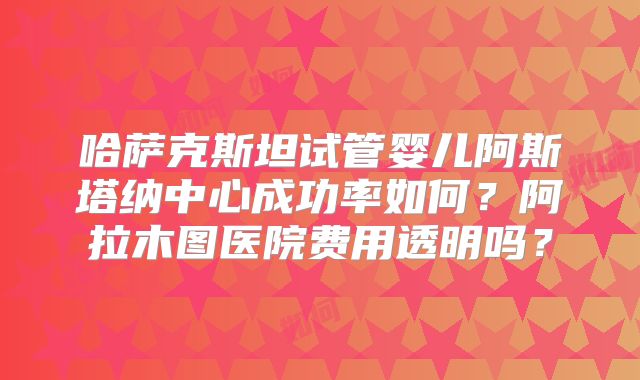 哈萨克斯坦试管婴儿阿斯塔纳中心成功率如何？阿拉木图医院费用透明吗？