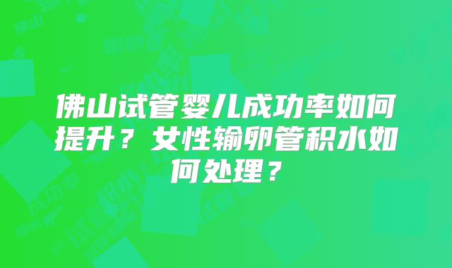 佛山试管婴儿成功率如何提升？女性输卵管积水如何处理？