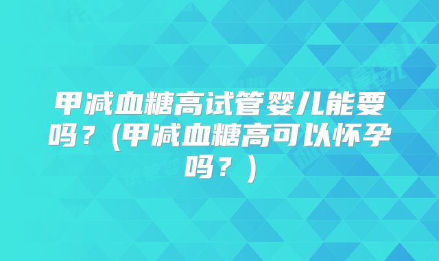 甲减血糖高试管婴儿能要吗?(甲减血糖高可以怀孕吗?)