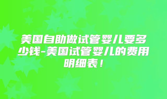 美国自助做试管婴儿要多少钱-美国试管婴儿的费用明细表！