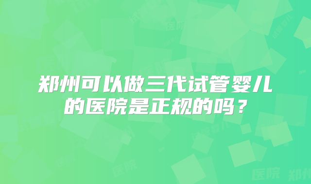 郑州可以做三代试管婴儿的医院是正规的吗？
