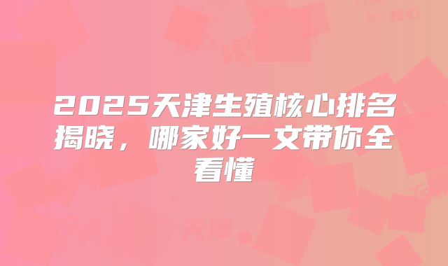 2025天津生殖核心排名揭晓,哪家好一文带你全看懂
