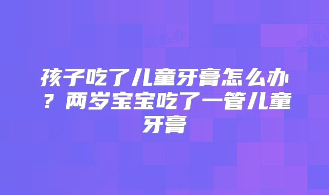 孩子吃了儿童牙膏怎么办？两岁宝宝吃了一管儿童牙膏