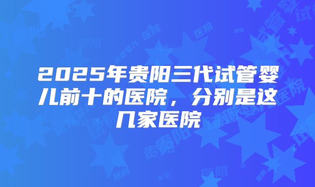 2025年贵阳三代试管婴儿前十的医院，分别是这几家医院