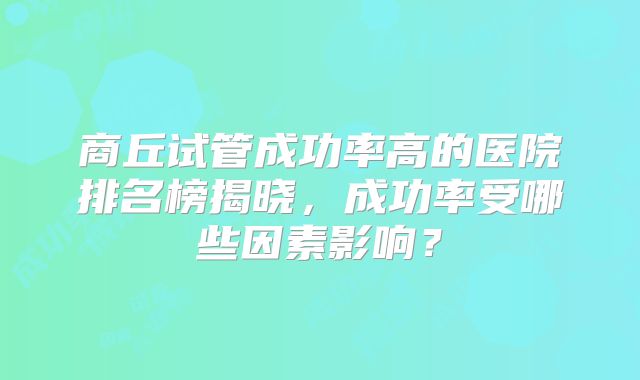 商丘试管成功率高的医院排名榜揭晓，成功率受哪些因素影响？