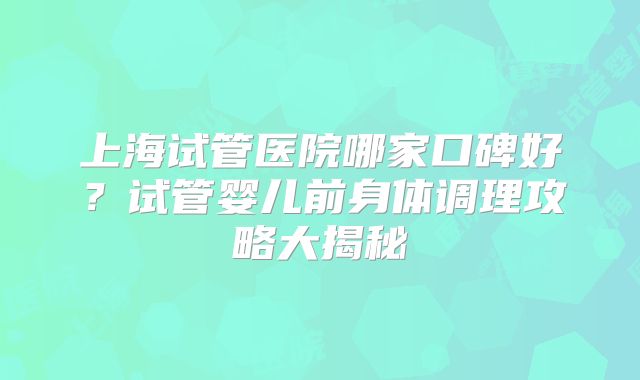 上海试管医院哪家口碑好？试管婴儿前身体调理攻略大揭秘