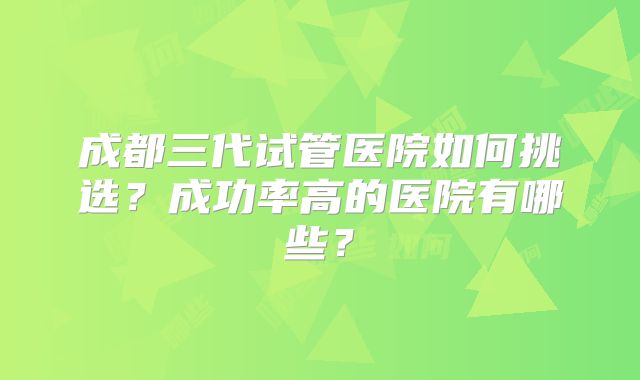 成都三代试管医院如何挑选？成功率高的医院有哪些？