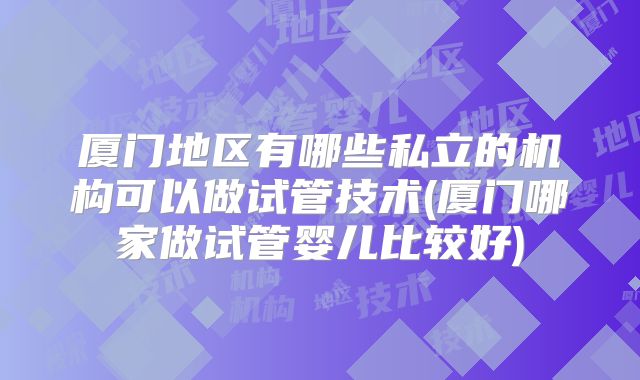 厦门地区有哪些私立的机构可以做试管技术(厦门哪家做试管婴儿比较好)